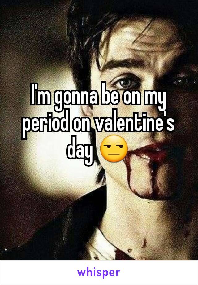 I'm gonna be on my period on valentine's day 😒