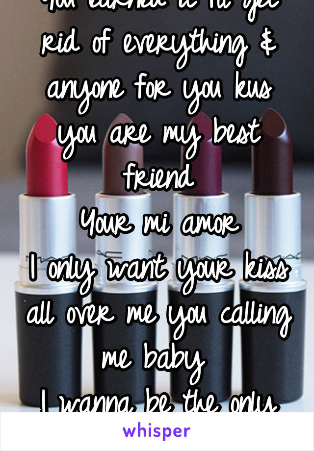 You earned it I'll get rid of everything & anyone for you kus you are my best friend
Your mi amor
I only want your kiss all over me you calling me baby 
I wanna be the only one 4 u also