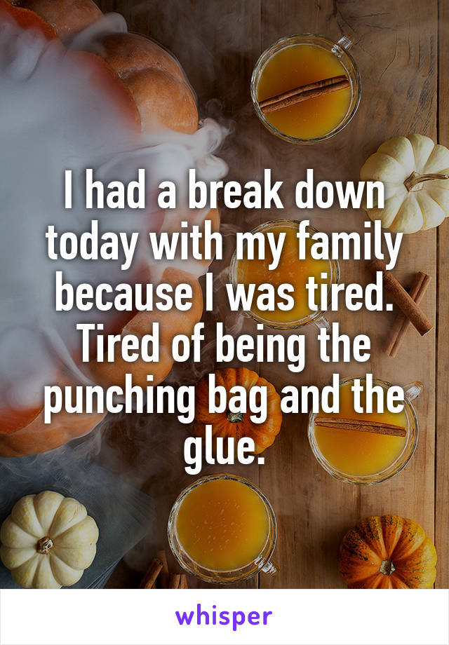 I had a break down today with my family because I was tired. Tired of being the punching bag and the glue.