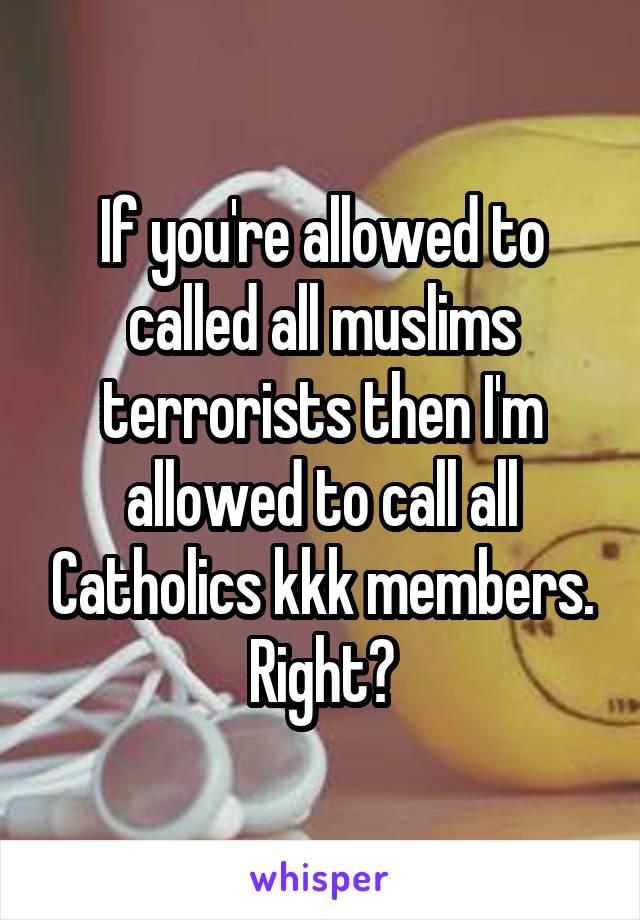 If you're allowed to called all muslims terrorists then I'm allowed to call all Catholics kkk members. Right?