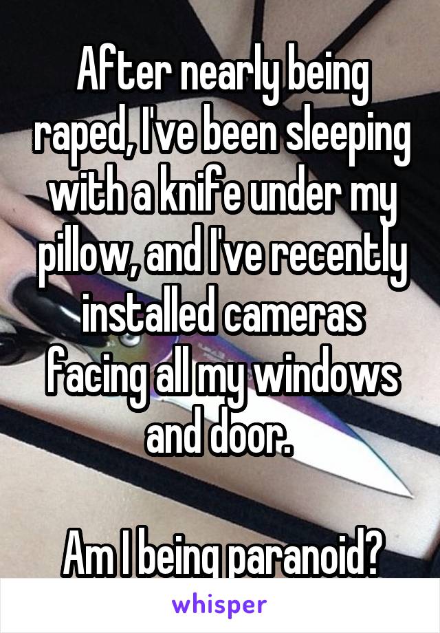 After nearly being raped, I've been sleeping with a knife under my pillow, and I've recently installed cameras facing all my windows and door. 

Am I being paranoid?