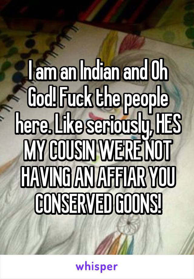 I am an Indian and Oh God! Fuck the people here. Like seriously, HES MY COUSIN WE'RE NOT HAVING AN AFFIAR YOU CONSERVED GOONS!