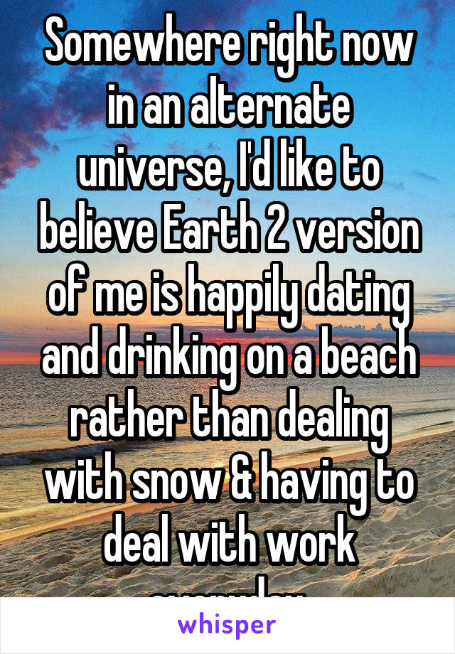 Somewhere right now in an alternate universe, I'd like to believe Earth 2 version of me is happily dating and drinking on a beach rather than dealing with snow & having to deal with work everyday.