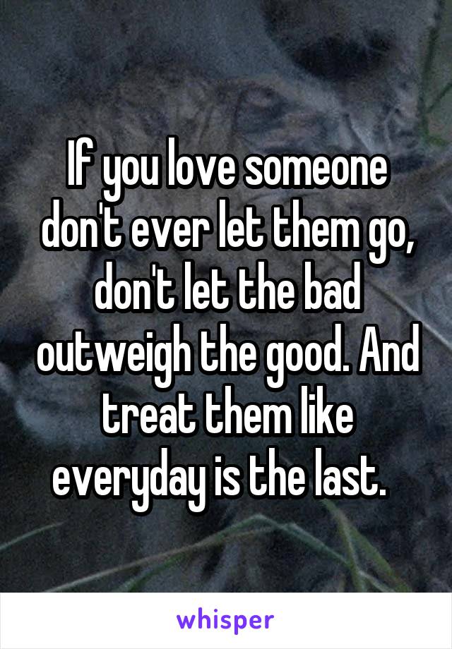 If you love someone don't ever let them go, don't let the bad outweigh the good. And treat them like everyday is the last.  