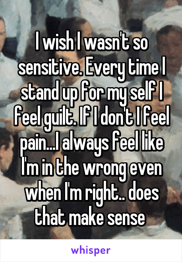 I wish I wasn't so sensitive. Every time I stand up for my self I feel guilt. If I don't I feel pain...I always feel like I'm in the wrong even when I'm right.. does that make sense 