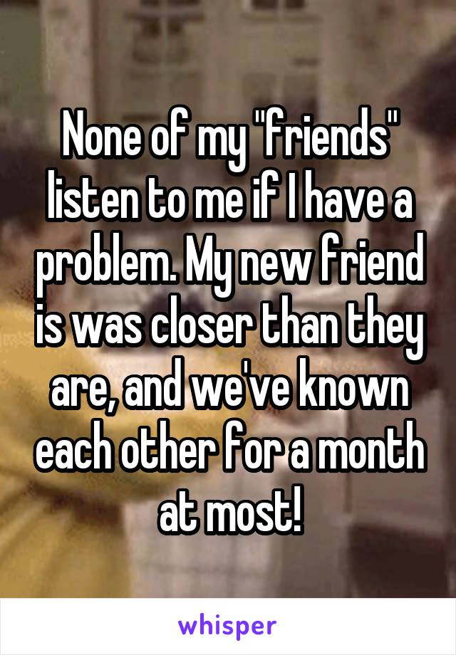 None of my "friends" listen to me if I have a problem. My new friend is was closer than they are, and we've known each other for a month at most!