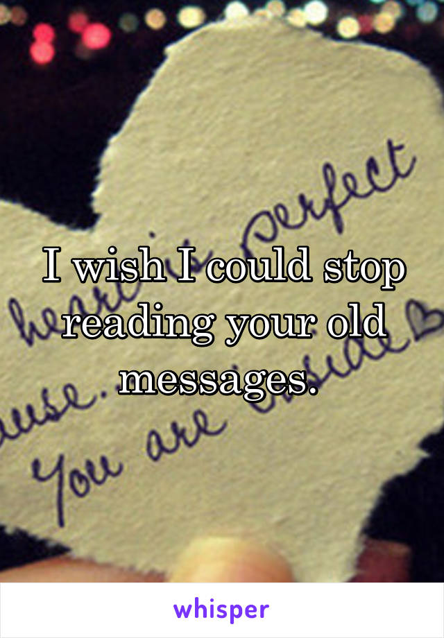 I wish I could stop reading your old messages. 