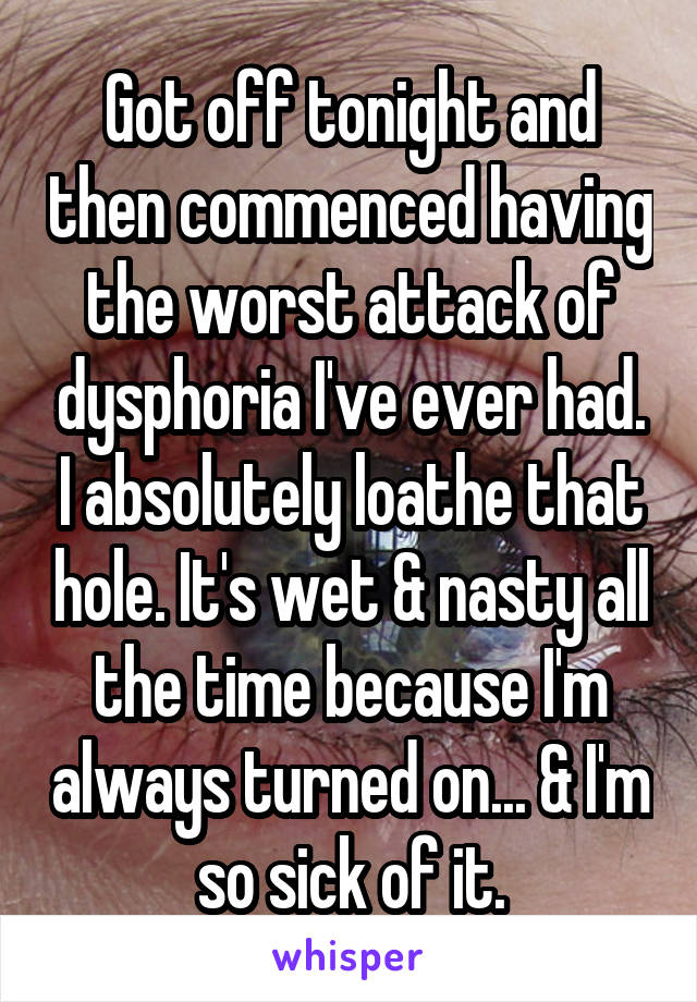 Got off tonight and then commenced having the worst attack of dysphoria I've ever had. I absolutely loathe that hole. It's wet & nasty all the time because I'm always turned on... & I'm so sick of it.