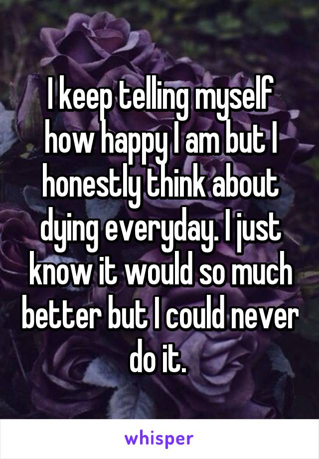 I keep telling myself how happy I am but I honestly think about dying everyday. I just know it would so much better but I could never do it. 