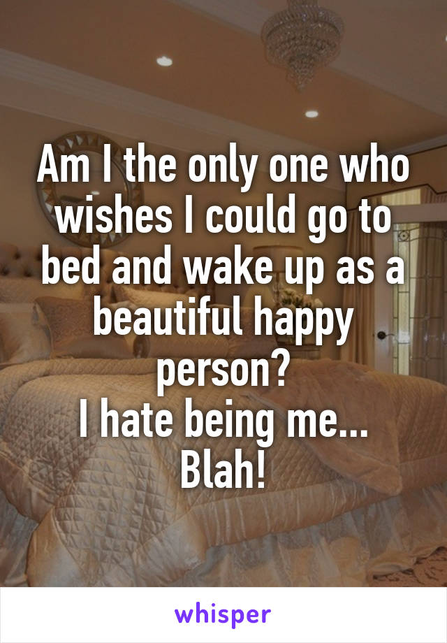 Am I the only one who wishes I could go to bed and wake up as a beautiful happy person?
I hate being me... Blah!