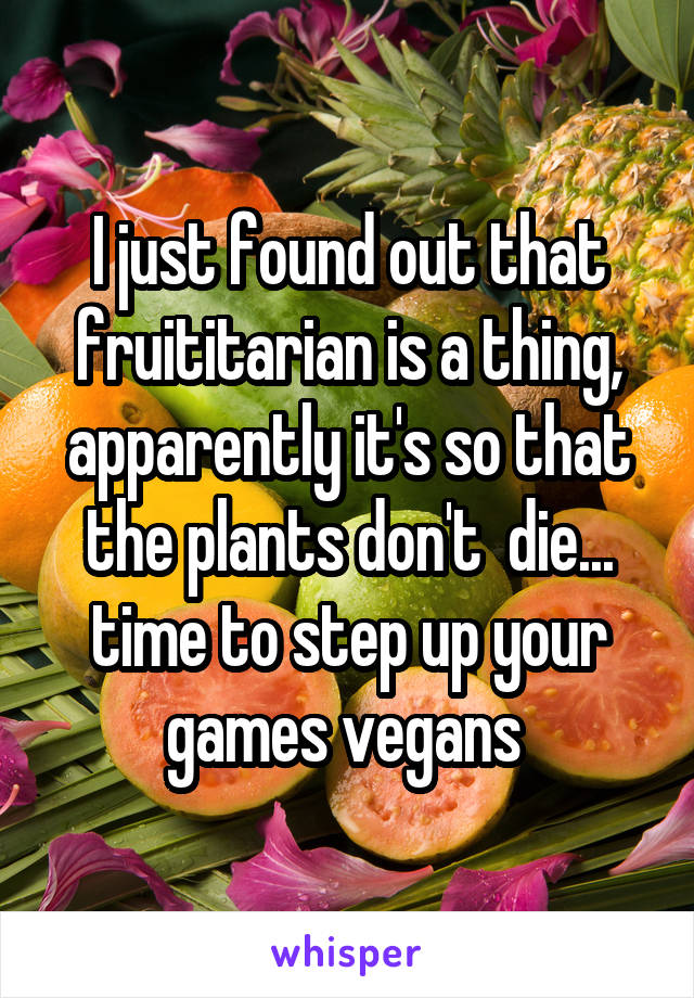 I just found out that fruititarian is a thing, apparently it's so that the plants don't  die... time to step up your games vegans 