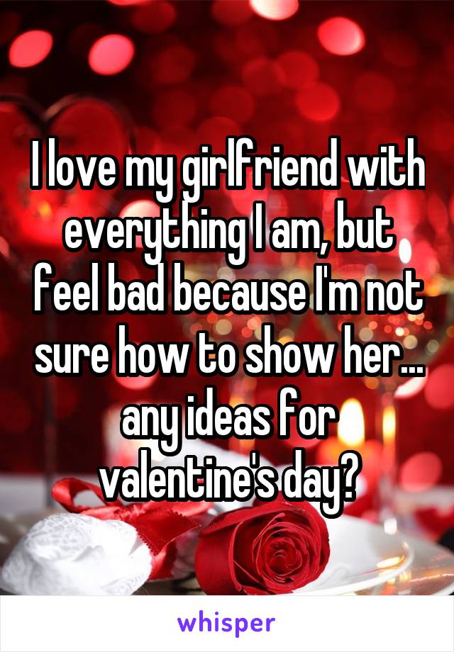 I love my girlfriend with everything I am, but feel bad because I'm not sure how to show her... any ideas for valentine's day?