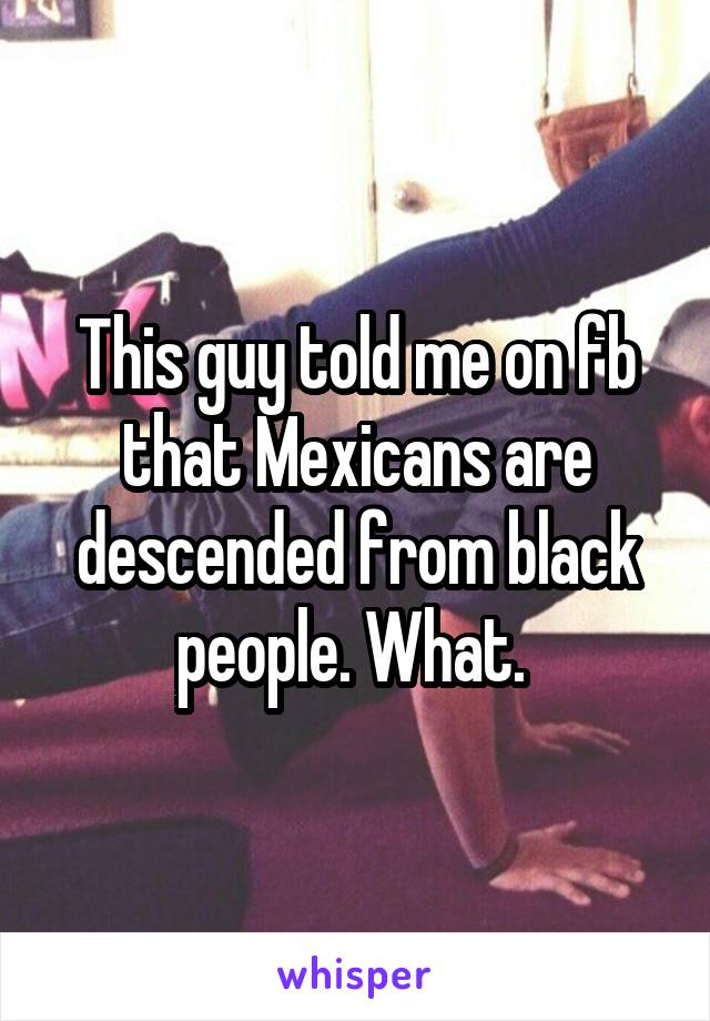 This guy told me on fb that Mexicans are descended from black people. What. 