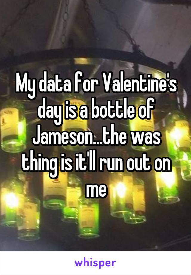 My data for Valentine's day is a bottle of Jameson...the was thing is it'll run out on me