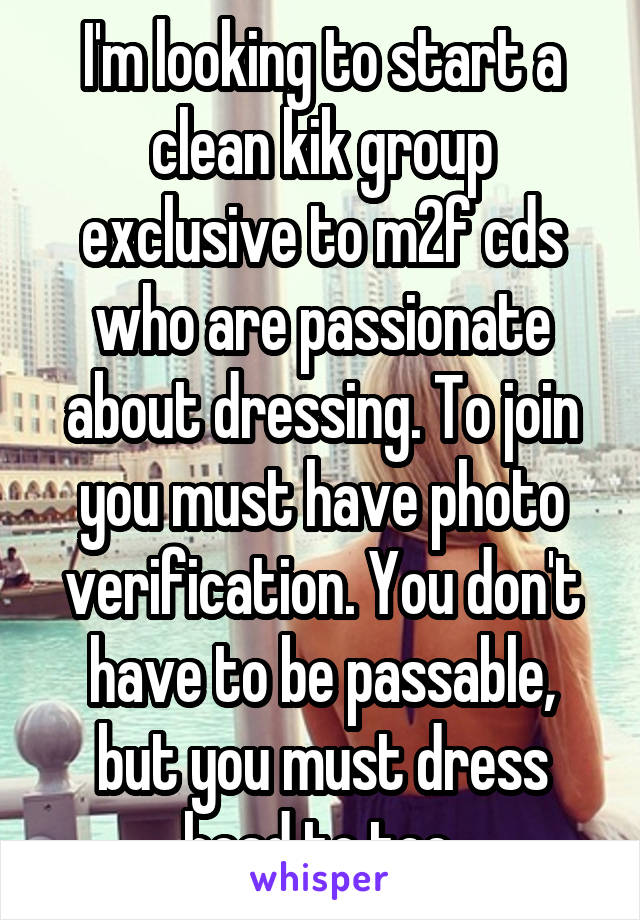 I'm looking to start a clean kik group exclusive to m2f cds who are passionate about dressing. To join you must have photo verification. You don't have to be passable, but you must dress head to toe.