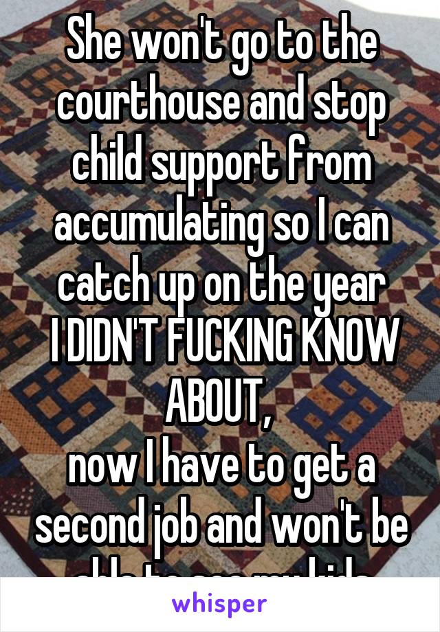 She won't go to the courthouse and stop child support from accumulating so I can catch up on the year
 I DIDN'T FUCKING KNOW ABOUT, 
now I have to get a second job and won't be able to see my kids