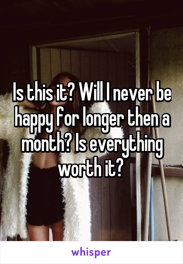 Is this it? Will I never be happy for longer then a month? Is everything worth it? 