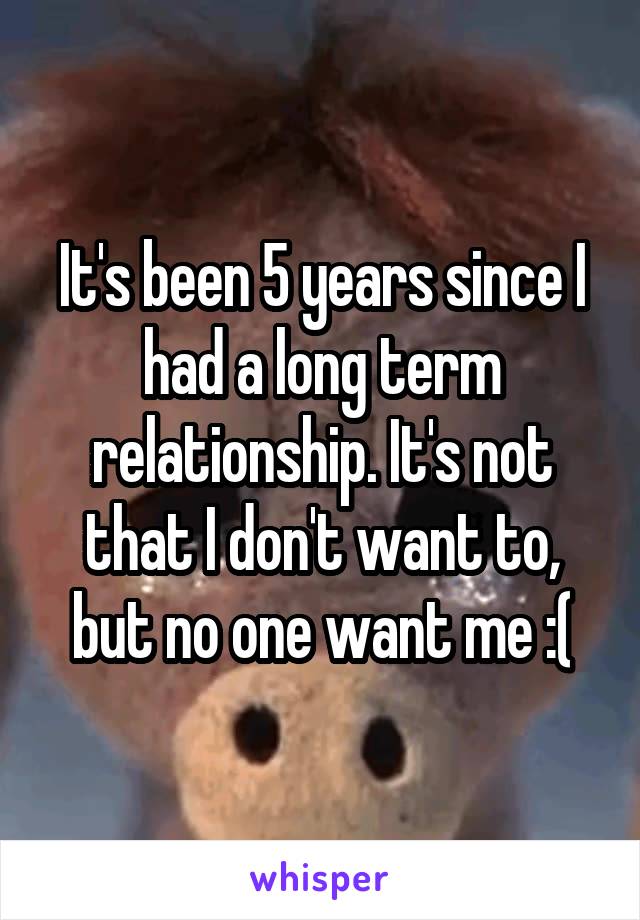 It's been 5 years since I had a long term relationship. It's not that I don't want to, but no one want me :(