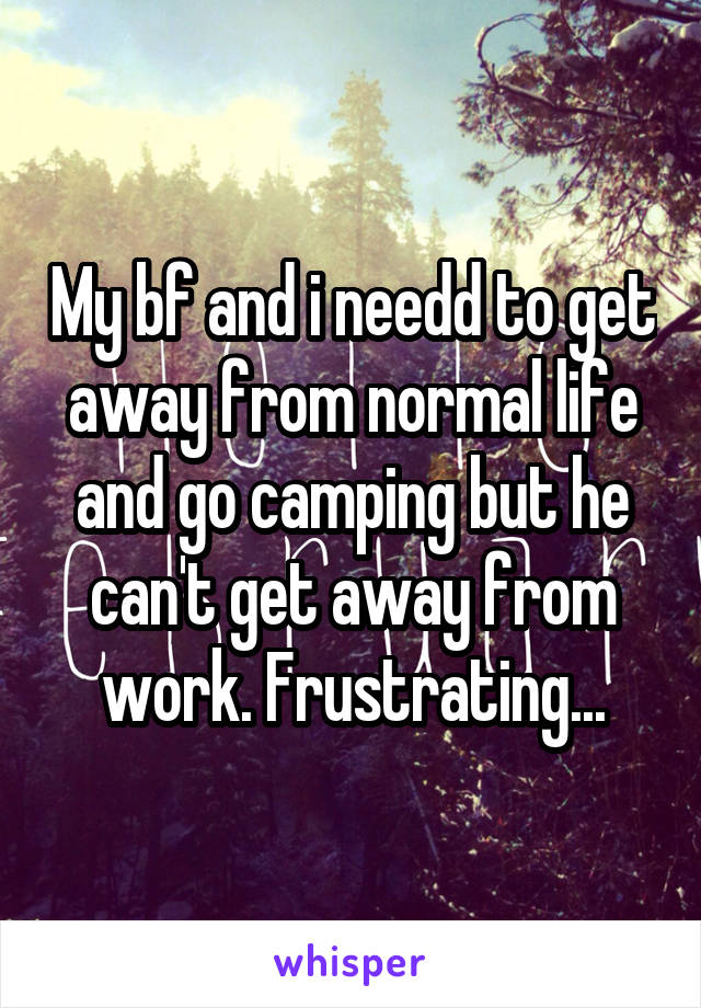 My bf and i needd to get away from normal life and go camping but he can't get away from work. Frustrating...