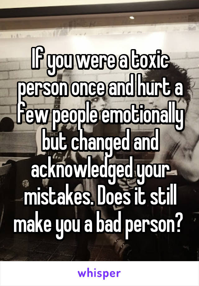 If you were a toxic person once and hurt a few people emotionally but changed and acknowledged your mistakes. Does it still make you a bad person? 