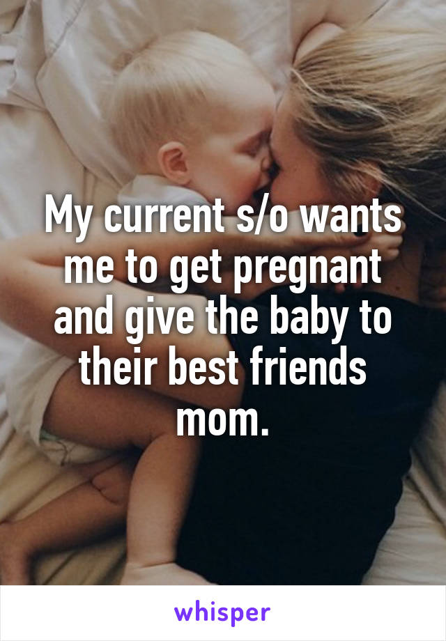 My current s/o wants me to get pregnant and give the baby to their best friends mom.