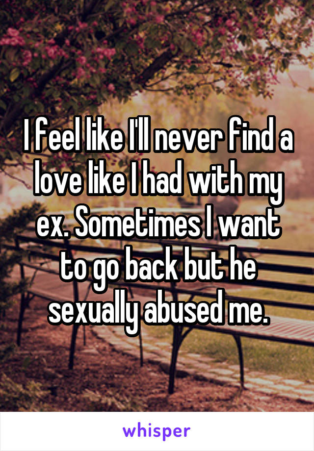 I feel like I'll never find a love like I had with my ex. Sometimes I want to go back but he sexually abused me.