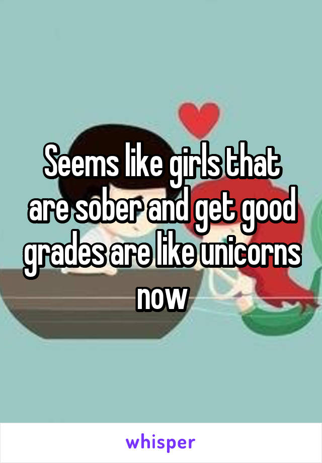 Seems like girls that are sober and get good grades are like unicorns now