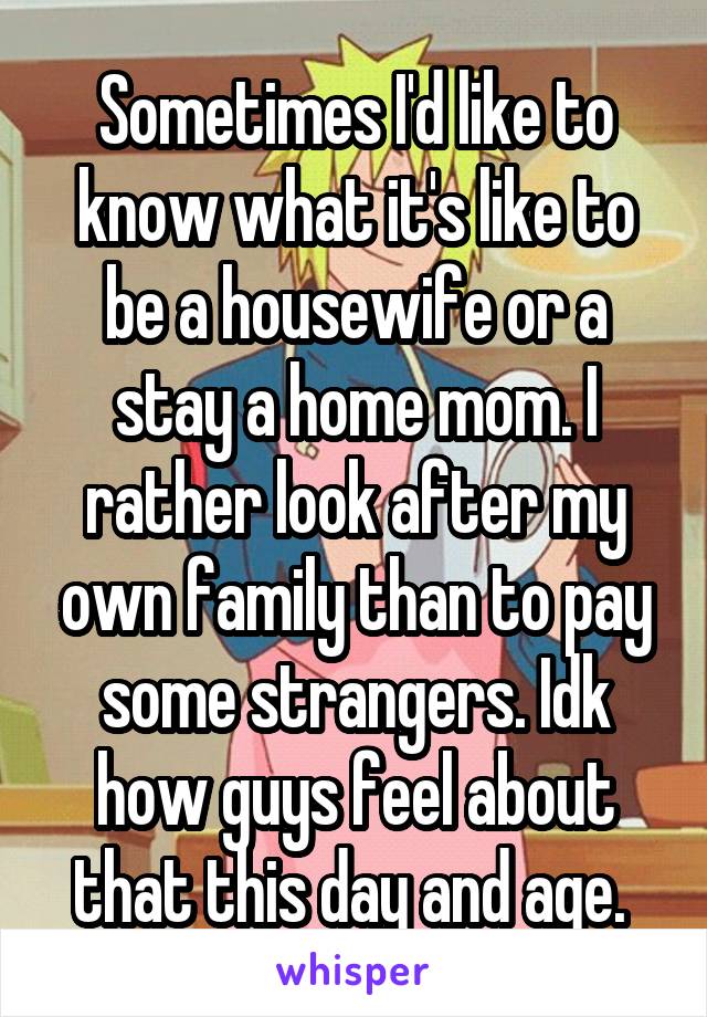 Sometimes I'd like to know what it's like to be a housewife or a stay a home mom. I rather look after my own family than to pay some strangers. Idk how guys feel about that this day and age. 