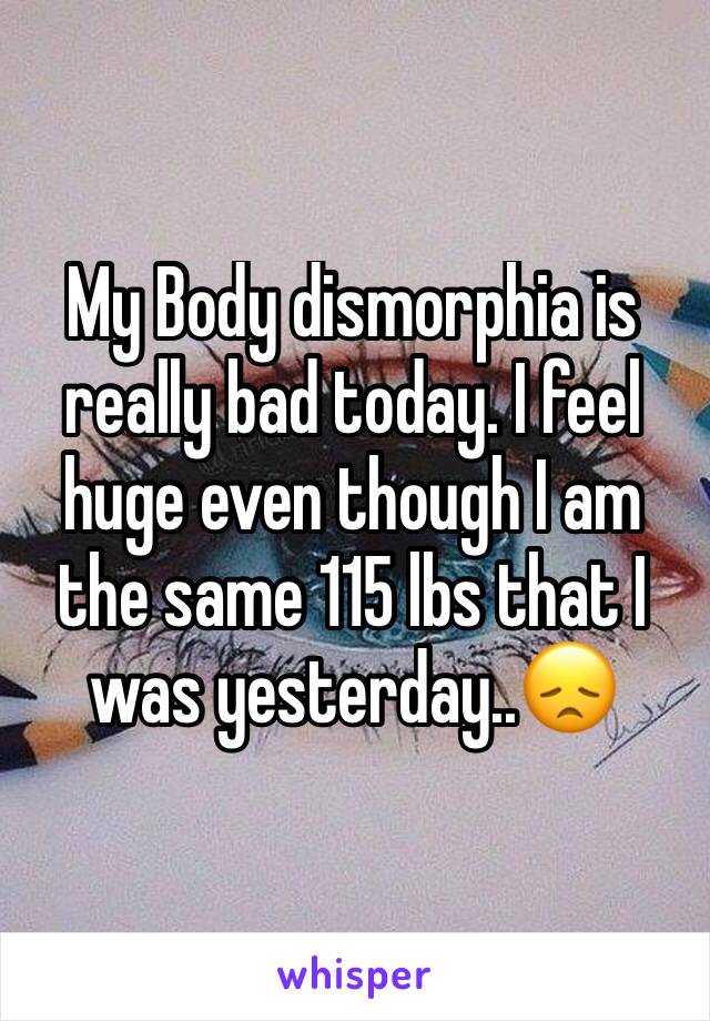 My Body dismorphia is really bad today. I feel huge even though I am the same 115 lbs that I was yesterday..😞 