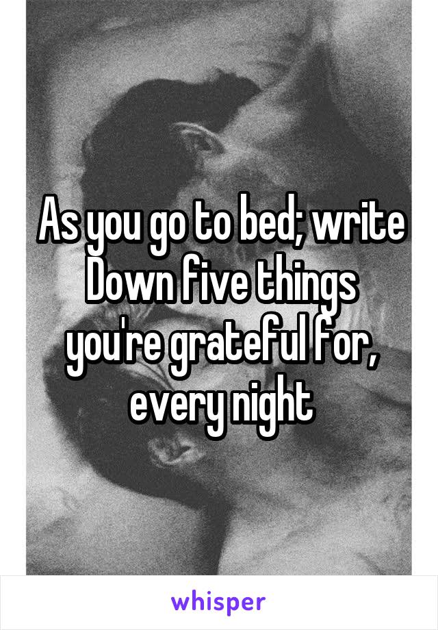 As you go to bed; write
Down five things you're grateful for, every night