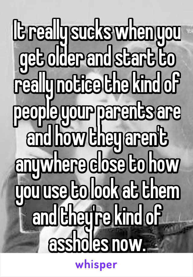 It really sucks when you get older and start to really notice the kind of people your parents are and how they aren't anywhere close to how you use to look at them and they're kind of assholes now.