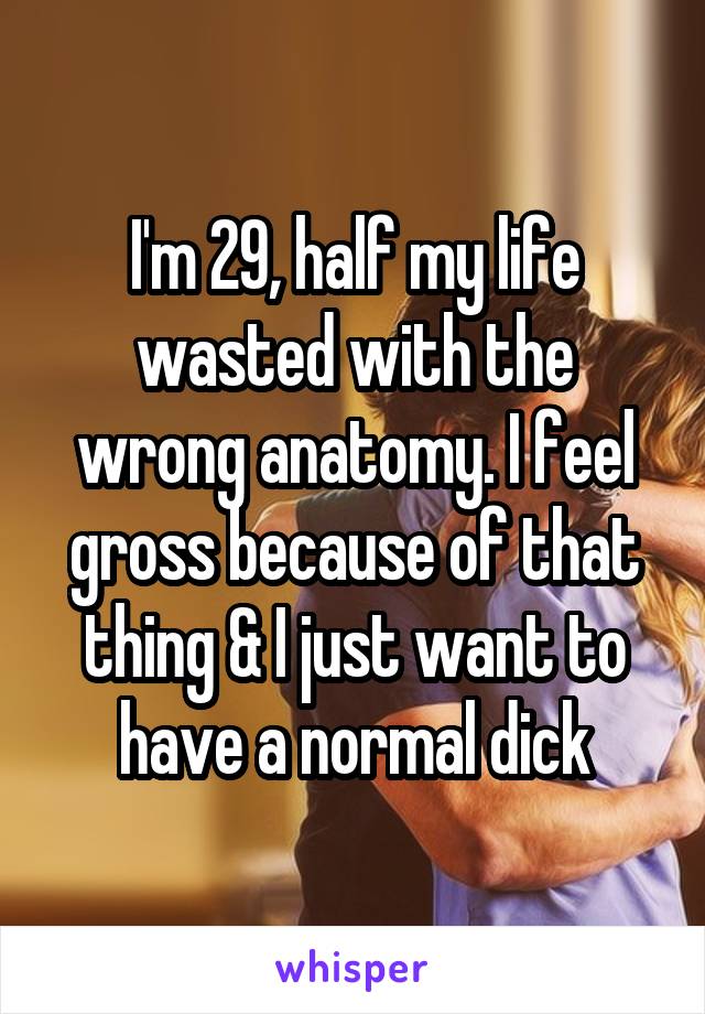 I'm 29, half my life wasted with the wrong anatomy. I feel gross because of that thing & I just want to have a normal dick