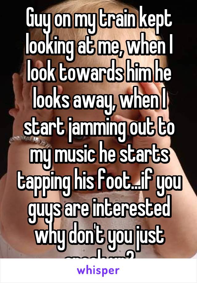 Guy on my train kept looking at me, when I look towards him he looks away, when I start jamming out to my music he starts tapping his foot...if you guys are interested why don't you just speak up?