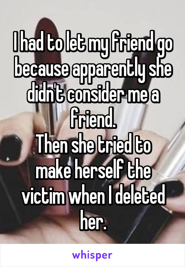 I had to let my friend go because apparently she didn't consider me a friend.
Then she tried to make herself the victim when I deleted her.