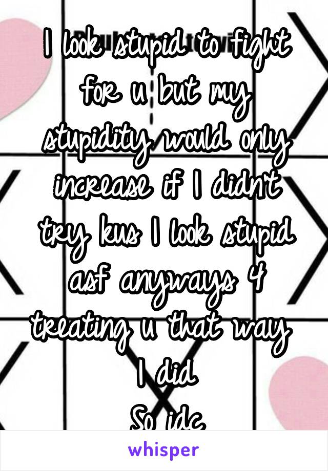 I look stupid to fight for u but my stupidity would only increase if I didn't try kus I look stupid asf anyways 4 treating u that way  I did
So idc