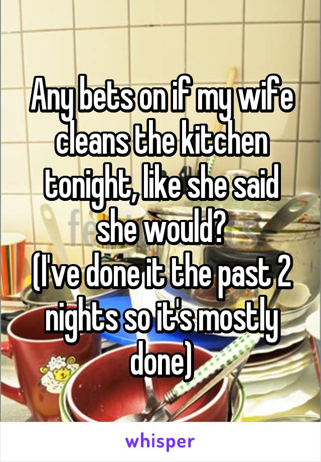 Any bets on if my wife cleans the kitchen tonight, like she said she would?
(I've done it the past 2 nights so it's mostly done)