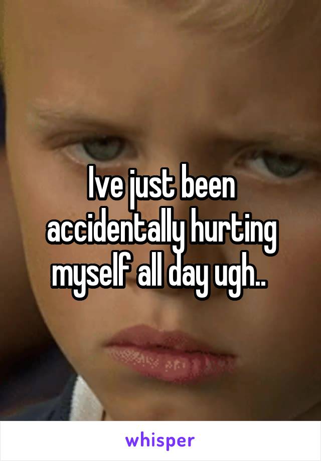 Ive just been accidentally hurting myself all day ugh.. 