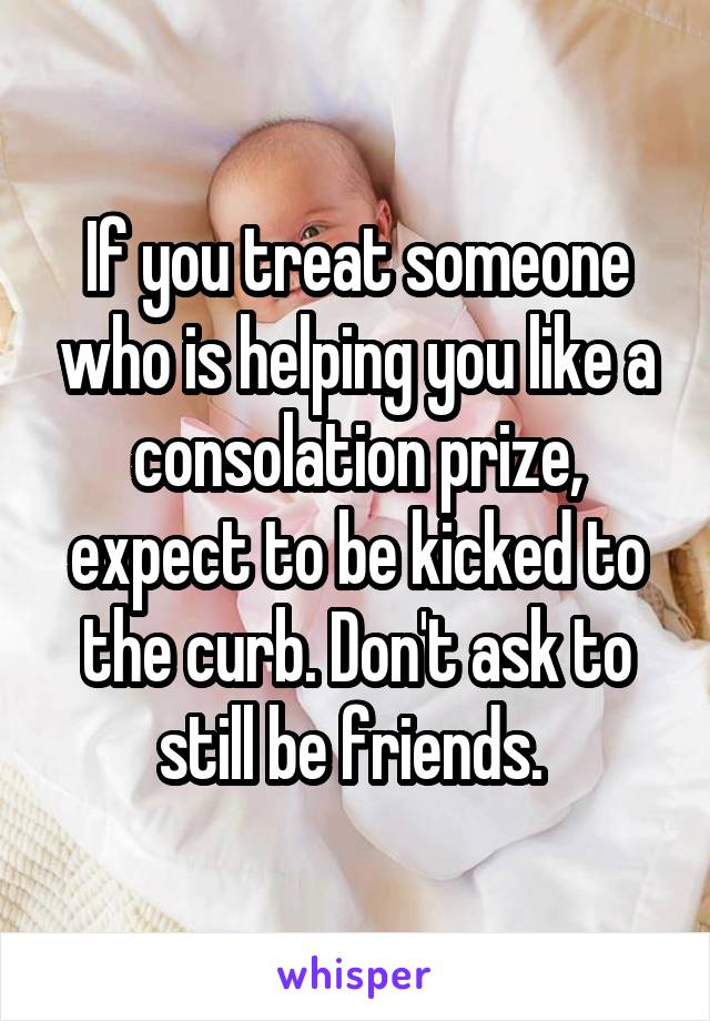 If you treat someone who is helping you like a consolation prize, expect to be kicked to the curb. Don't ask to still be friends. 