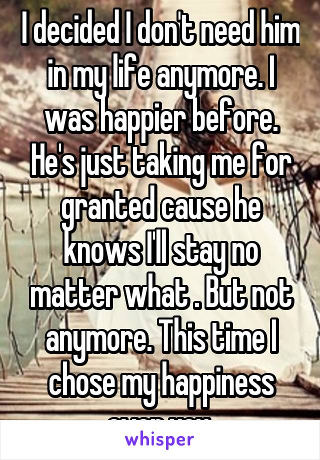 I decided I don't need him in my life anymore. I was happier before. He's just taking me for granted cause he knows I'll stay no matter what . But not anymore. This time I chose my happiness over you 