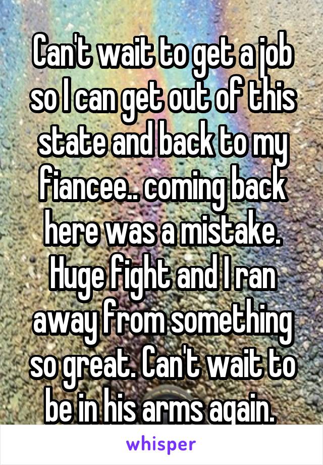 Can't wait to get a job so I can get out of this state and back to my fiancee.. coming back here was a mistake. Huge fight and I ran away from something so great. Can't wait to be in his arms again. 