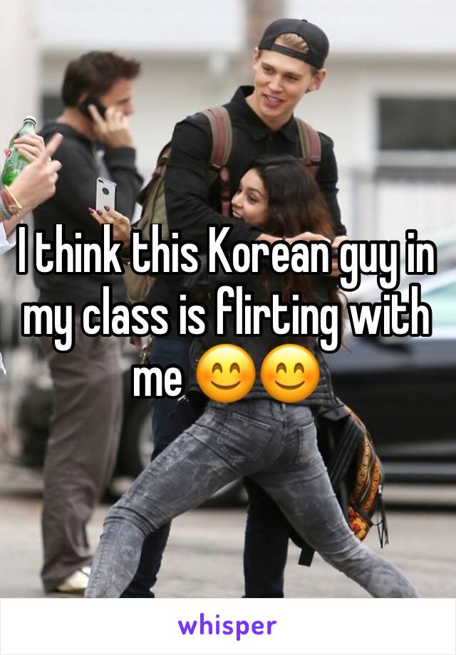 I think this Korean guy in my class is flirting with me 😊😊