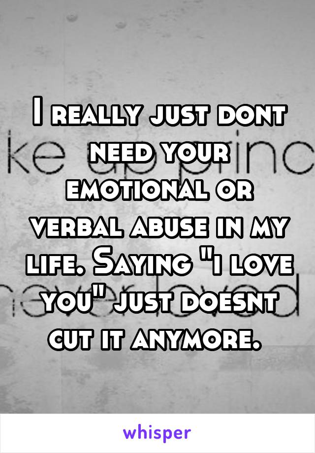 I really just dont need your emotional or verbal abuse in my life. Saying "i love you" just doesnt cut it anymore. 