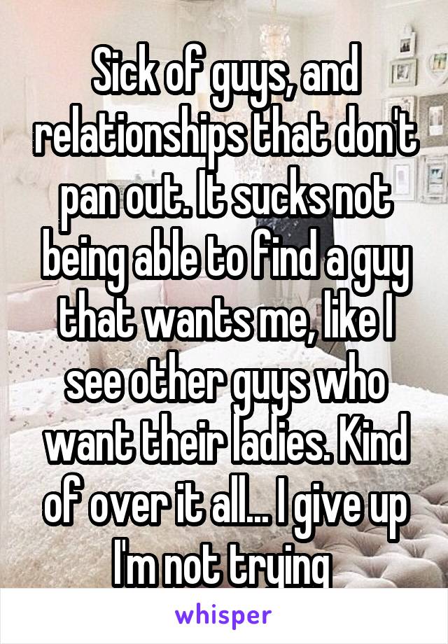 Sick of guys, and relationships that don't pan out. It sucks not being able to find a guy that wants me, like I see other guys who want their ladies. Kind of over it all... I give up I'm not trying 