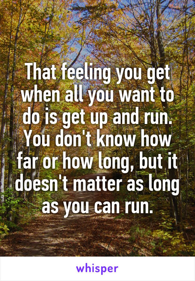 That feeling you get when all you want to do is get up and run. You don't know how far or how long, but it doesn't matter as long as you can run.