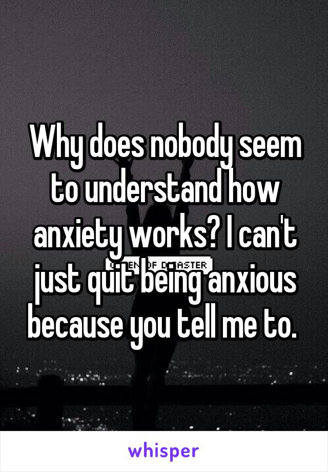 Why does nobody seem to understand how anxiety works? I can't just quit being anxious because you tell me to. 