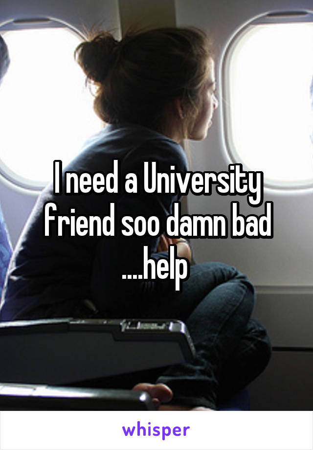 I need a University friend soo damn bad ....help 