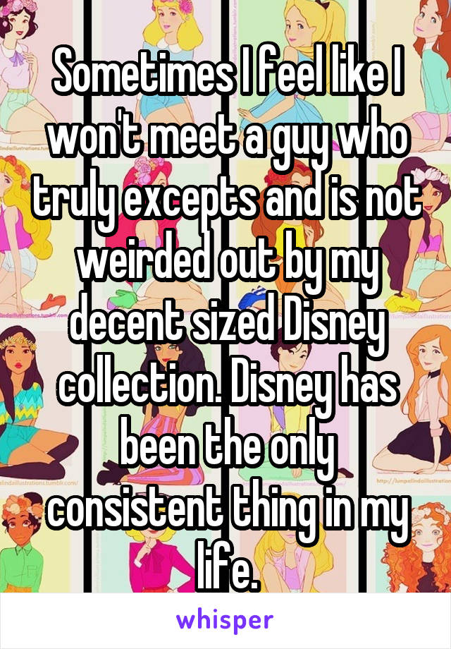 Sometimes I feel like I won't meet a guy who truly excepts and is not weirded out by my decent sized Disney collection. Disney has been the only consistent thing in my life.