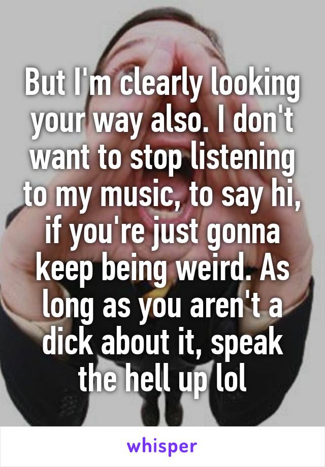 But I'm clearly looking your way also. I don't want to stop listening to my music, to say hi, if you're just gonna keep being weird. As long as you aren't a dick about it, speak the hell up lol