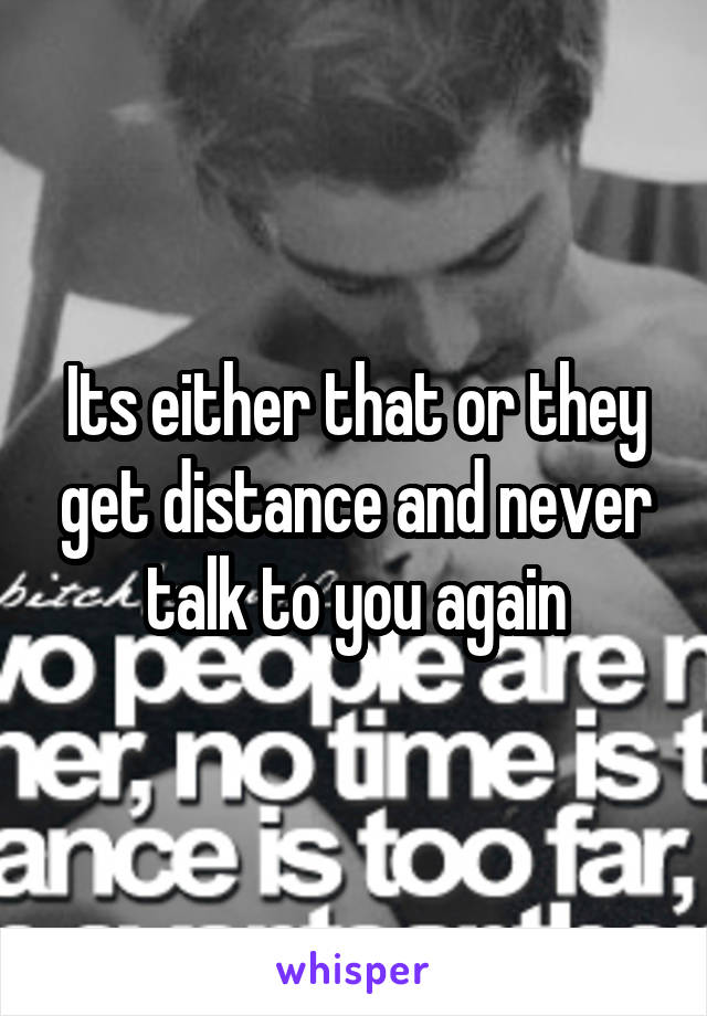 Its either that or they get distance and never talk to you again