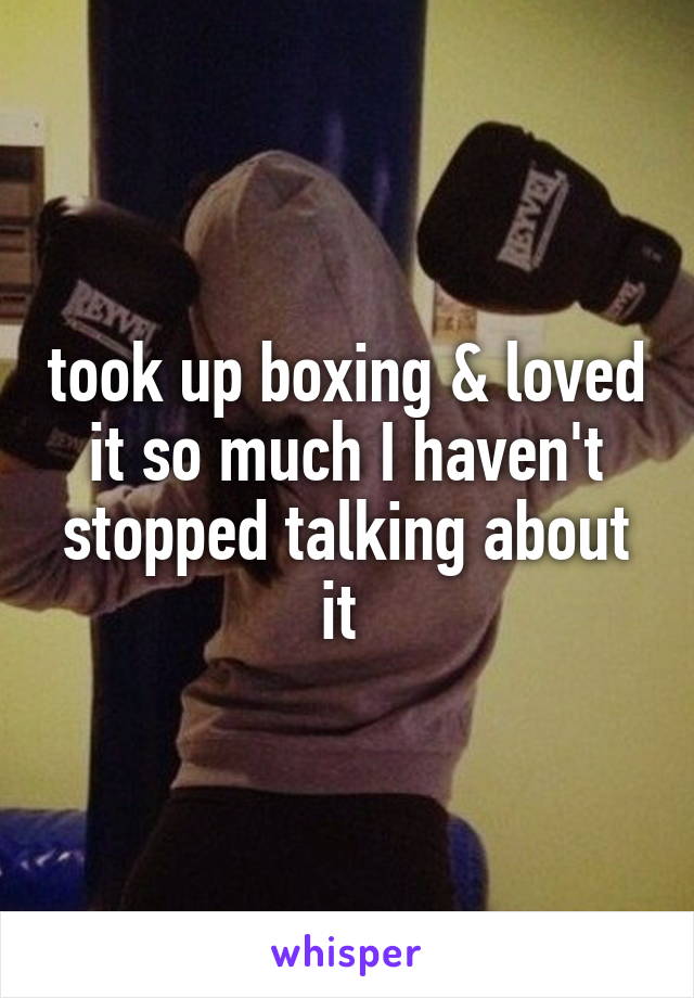 took up boxing & loved it so much I haven't stopped talking about it 